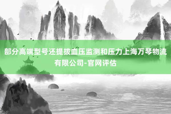 部分高端型号还提拔血压监测和压力上海万琴物流有限公司-官网评估