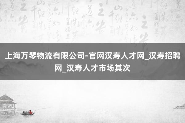上海万琴物流有限公司-官网汉寿人才网_汉寿招聘网_汉寿人才市场其次