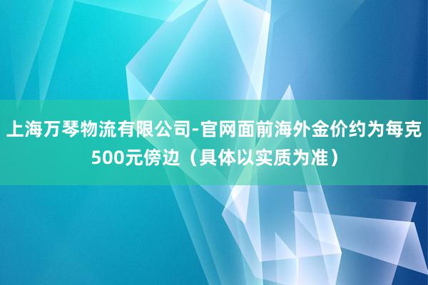 上海万琴物流有限公司-官网面前海外金价约为每克500元傍边（具体以实质为准）